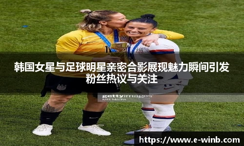 韩国女星与足球明星亲密合影展现魅力瞬间引发粉丝热议与关注